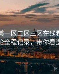 国产欧美一区二区三区在线看影迷讨论全程记录，带你看透