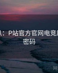 独家深扒：P站官方官网电竞风波流量密码