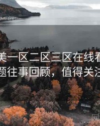 国产欧美一区二区三区在线看热搜话题往事回顾，值得关注