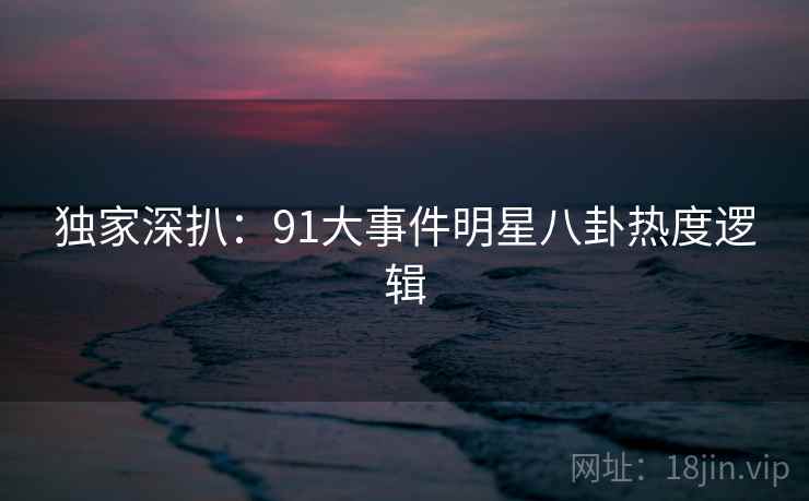独家深扒:91大事件明星八卦热度逻辑 独家深扒:91大事件明星八卦热度逻辑