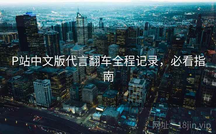 P站中文版代言翻车全程记录,必看指南 P站中文版代言翻车全程记录,必看指南