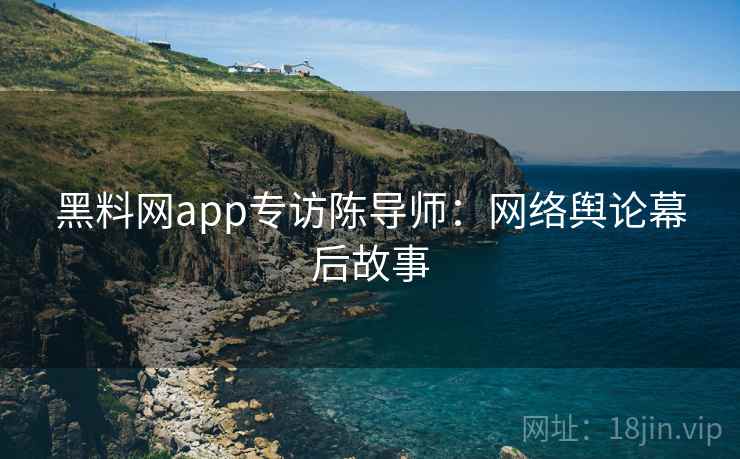 黑料网app专访陈导师：网络舆论幕后故事