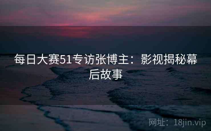 每日大赛51专访张博主：影视揭秘幕后故事